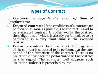 Types of Contract:
b. Contracts as regards the mood of time of
performance
i. Executed contract: If the conditions of a contract are
performed as soon as possible, the contract is said to
be a executed contract. On other words, the contract
the obligations of which, is already performed, or to be
performed in a very short time is the executed
contract.
ii. Executory contract: In this contract the obligations
of the contract is supposed to be performed at the later
period of the formation of the contract. There is no
limitation of time for the performance of the contract
in this regard. The contract itself suggests such
limitation, unless it is prescribed by law.
 