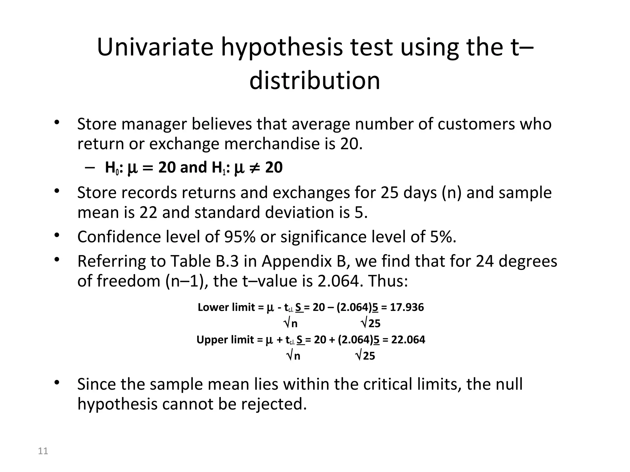Univariate hypothesis test using the t–
                       distribution
     • Store manager believes that average number of customers who
       return or exchange merchandise is 20.
        – H0: µ = 20 and H1: µ ≠ 20
     • Store records returns and exchanges for 25 days (n) and sample
       mean is 22 and standard deviation is 5.
     • Confidence level of 95% or significance level of 5%.
     • Referring to Table B.3 in Appendix B, we find that for 24 degrees
       of freedom (n–1), the t–value is 2.064. Thus:
                        Lower limit = µ - tc.l. S = 20 – (2.064)5 = 17.936
                                          √n                  √25
                        Upper limit = µ + tc.l. S = 20 + (2.064)5 = 22.064
                                          √n                 √25

     • Since the sample mean lies within the critical limits, the null
       hypothesis cannot be rejected.

11
 
