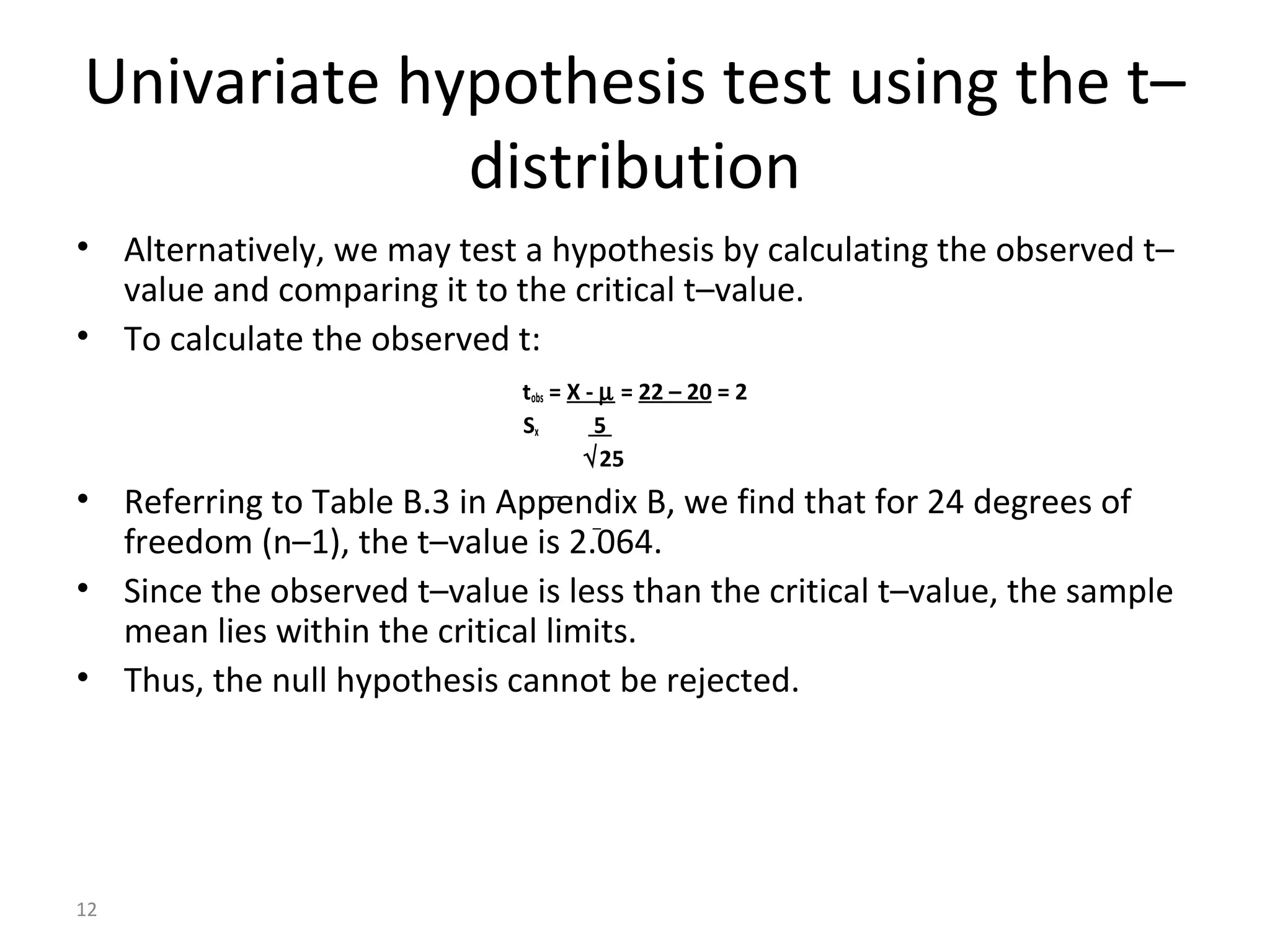 Univariate hypothesis test using the t–
             distribution
• Alternatively, we may test a hypothesis by calculating the observed t–
  value and comparing it to the critical t–value.
• To calculate the observed t:
                              tobs = X - µ = 22 – 20 = 2
                              Sx        5
                                       √25
• Referring to Table B.3 in Appendix B, we find that for 24 degrees of
  freedom (n–1), the t–value is 2.064.
• Since the observed t–value is less than the critical t–value, the sample
  mean lies within the critical limits.
• Thus, the null hypothesis cannot be rejected.




12
 
