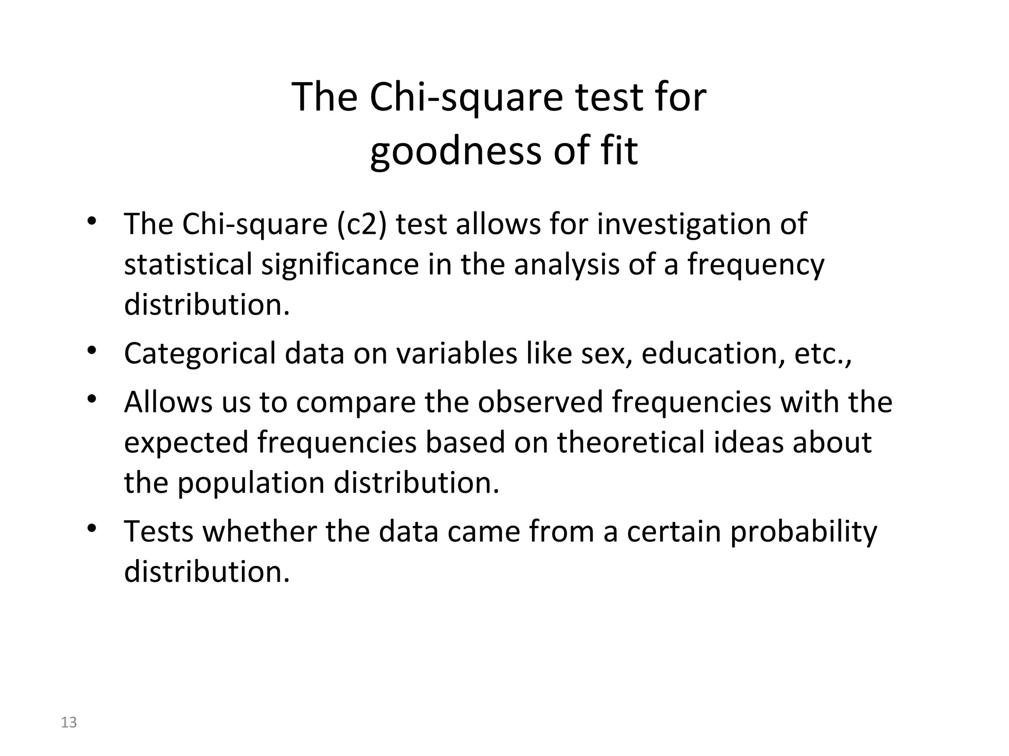 The Chi-square test for
                       goodness of fit
     • The Chi-square (c2) test allows for investigation of
       statistical significance in the analysis of a frequency
       distribution.
     • Categorical data on variables like sex, education, etc.,
     • Allows us to compare the observed frequencies with the
       expected frequencies based on theoretical ideas about
       the population distribution.
     • Tests whether the data came from a certain probability
       distribution.



13
 
