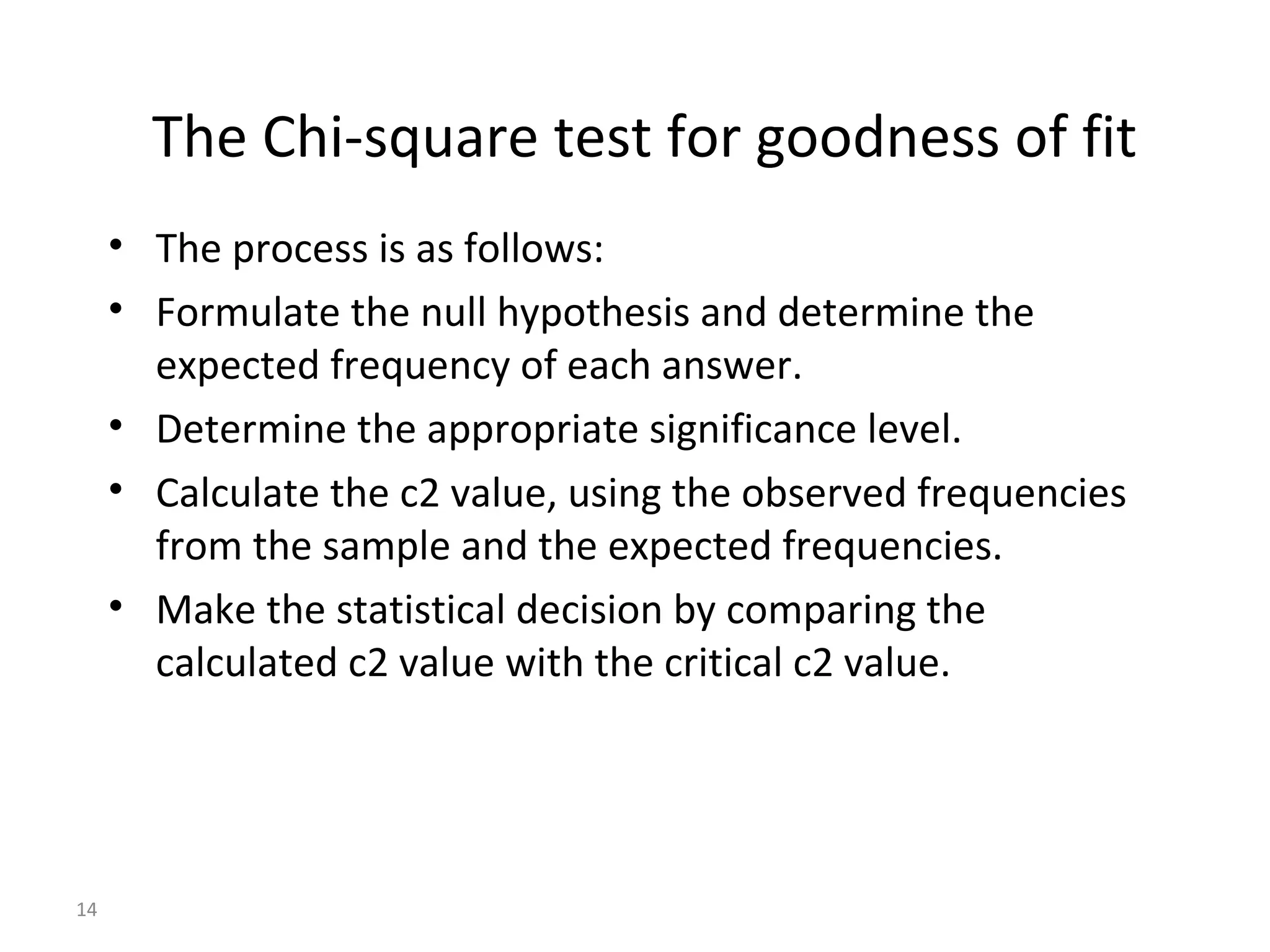 The Chi-square test for goodness of fit
     • The process is as follows:
     • Formulate the null hypothesis and determine the
       expected frequency of each answer.
     • Determine the appropriate significance level.
     • Calculate the c2 value, using the observed frequencies
       from the sample and the expected frequencies.
     • Make the statistical decision by comparing the
       calculated c2 value with the critical c2 value.




14
 