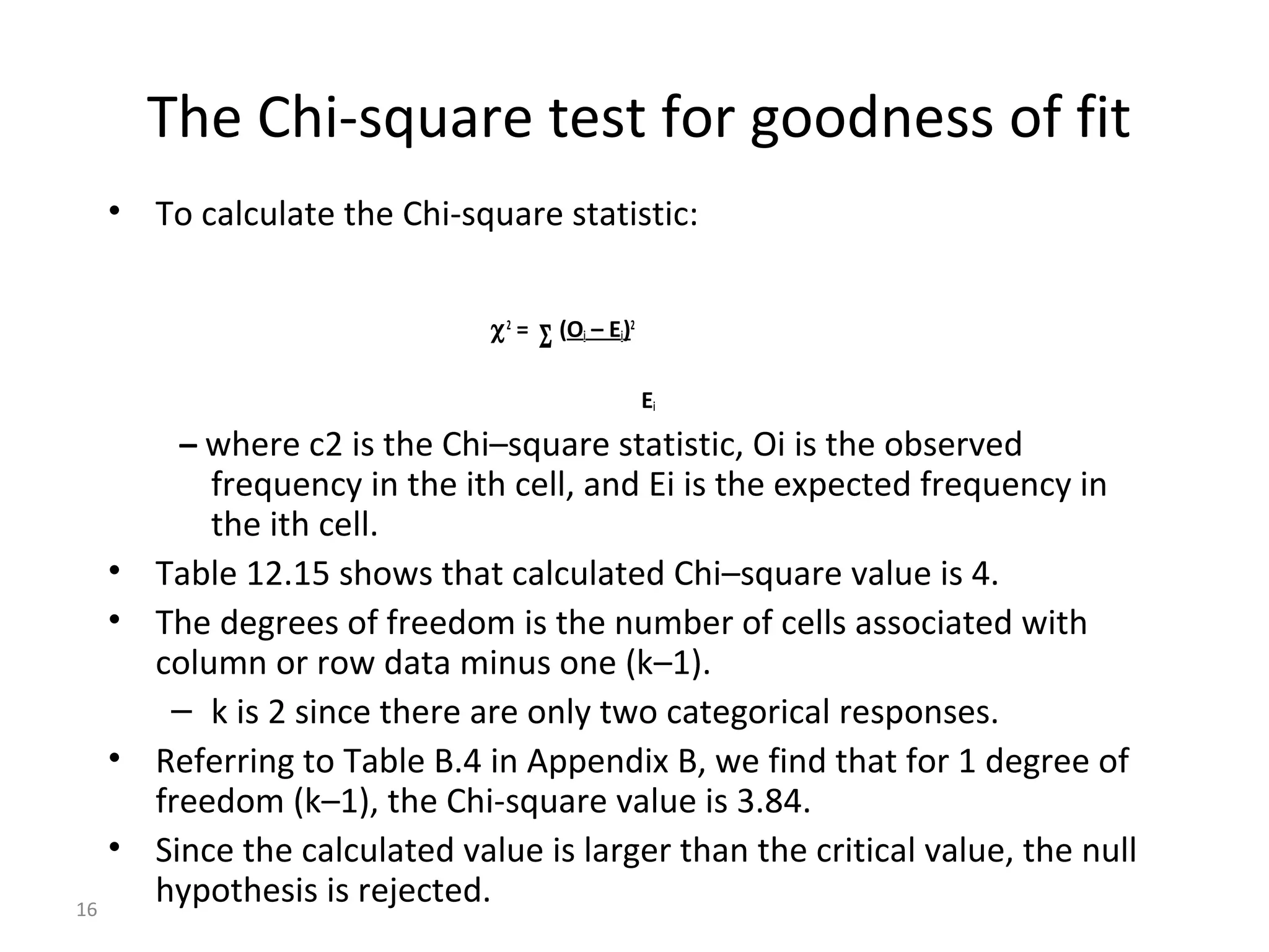 The Chi-square test for goodness of fit
     • To calculate the Chi-square statistic:


                                χ2 =   Σ (Oi – Ei)
                                                 2




                                                     Ei
           – where c2 is the Chi–square statistic, Oi is the observed
             frequency in the ith cell, and Ei is the expected frequency in
             the ith cell.
     •   Table 12.15 shows that calculated Chi–square value is 4.
     •   The degrees of freedom is the number of cells associated with
         column or row data minus one (k–1).
          – k is 2 since there are only two categorical responses.
     •   Referring to Table B.4 in Appendix B, we find that for 1 degree of
         freedom (k–1), the Chi-square value is 3.84.
     •   Since the calculated value is larger than the critical value, the null
16
         hypothesis is rejected.
 