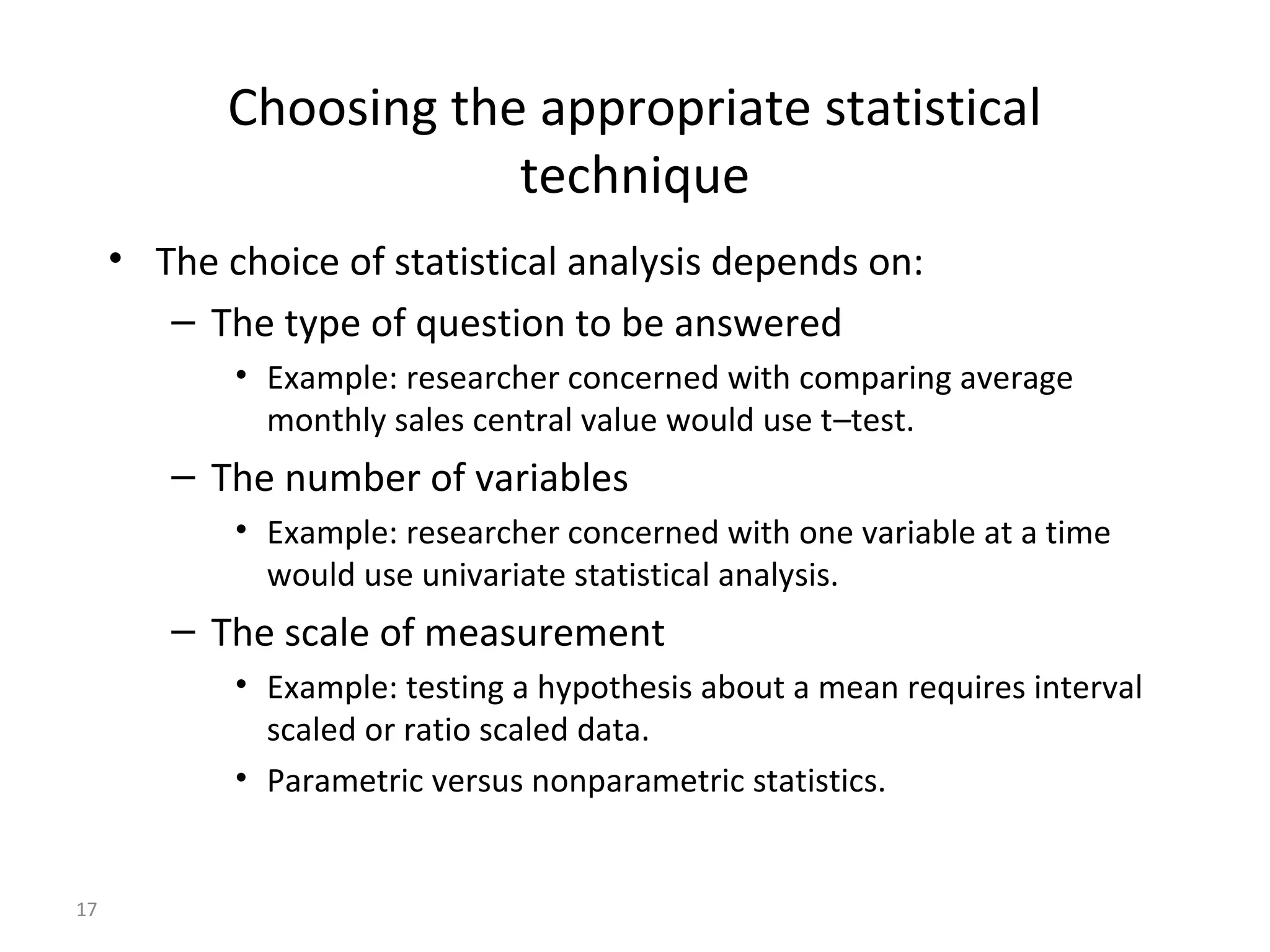 Choosing the appropriate statistical
                        technique
     • The choice of statistical analysis depends on:
        – The type of question to be answered
            • Example: researcher concerned with comparing average
              monthly sales central value would use t–test.
        – The number of variables
            • Example: researcher concerned with one variable at a time
              would use univariate statistical analysis.
        – The scale of measurement
            • Example: testing a hypothesis about a mean requires interval
              scaled or ratio scaled data.
            • Parametric versus nonparametric statistics.


17
 