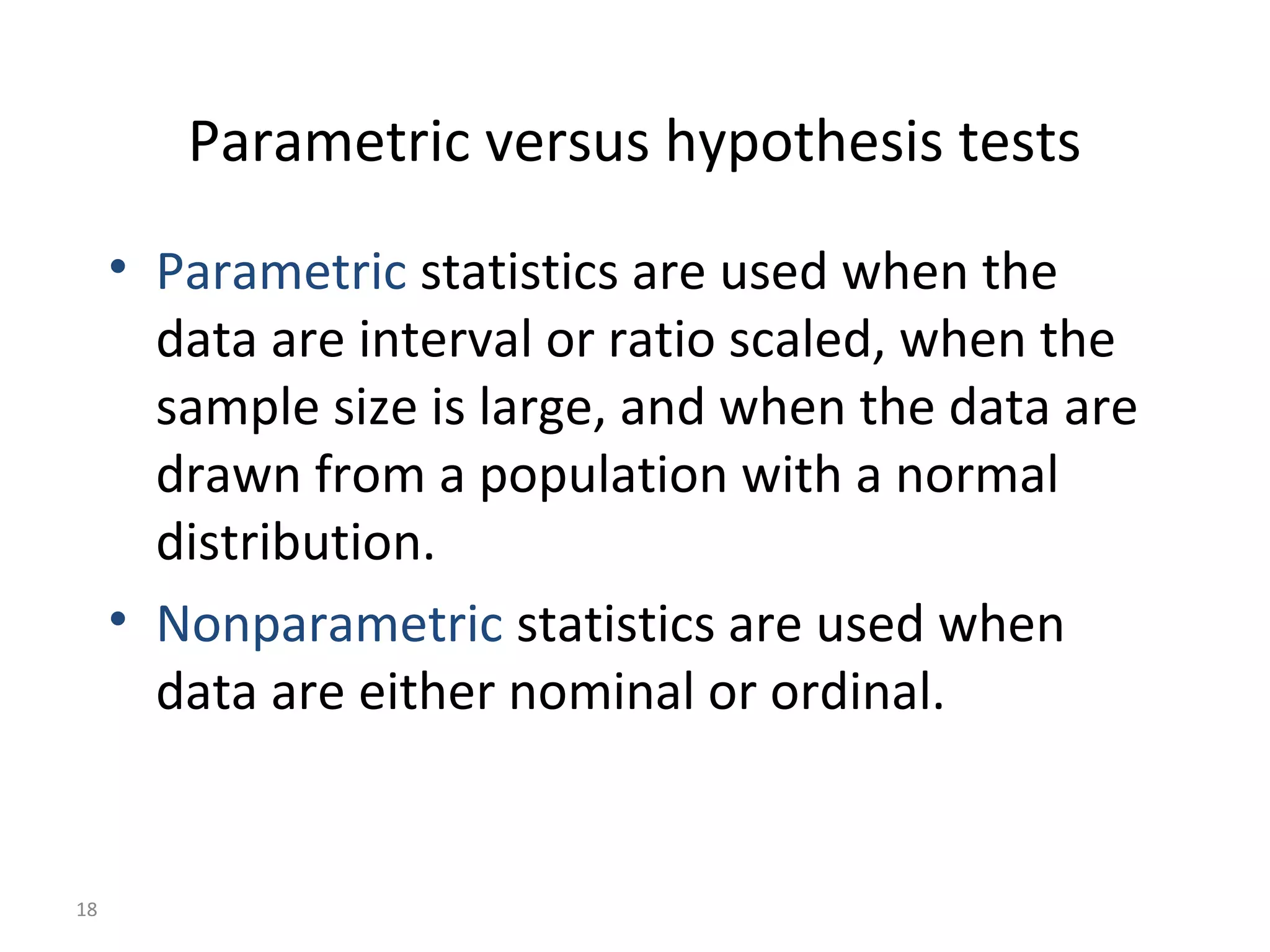 Parametric versus hypothesis tests
     • Parametric statistics are used when the
       data are interval or ratio scaled, when the
       sample size is large, and when the data are
       drawn from a population with a normal
       distribution.
     • Nonparametric statistics are used when
       data are either nominal or ordinal.


18
 