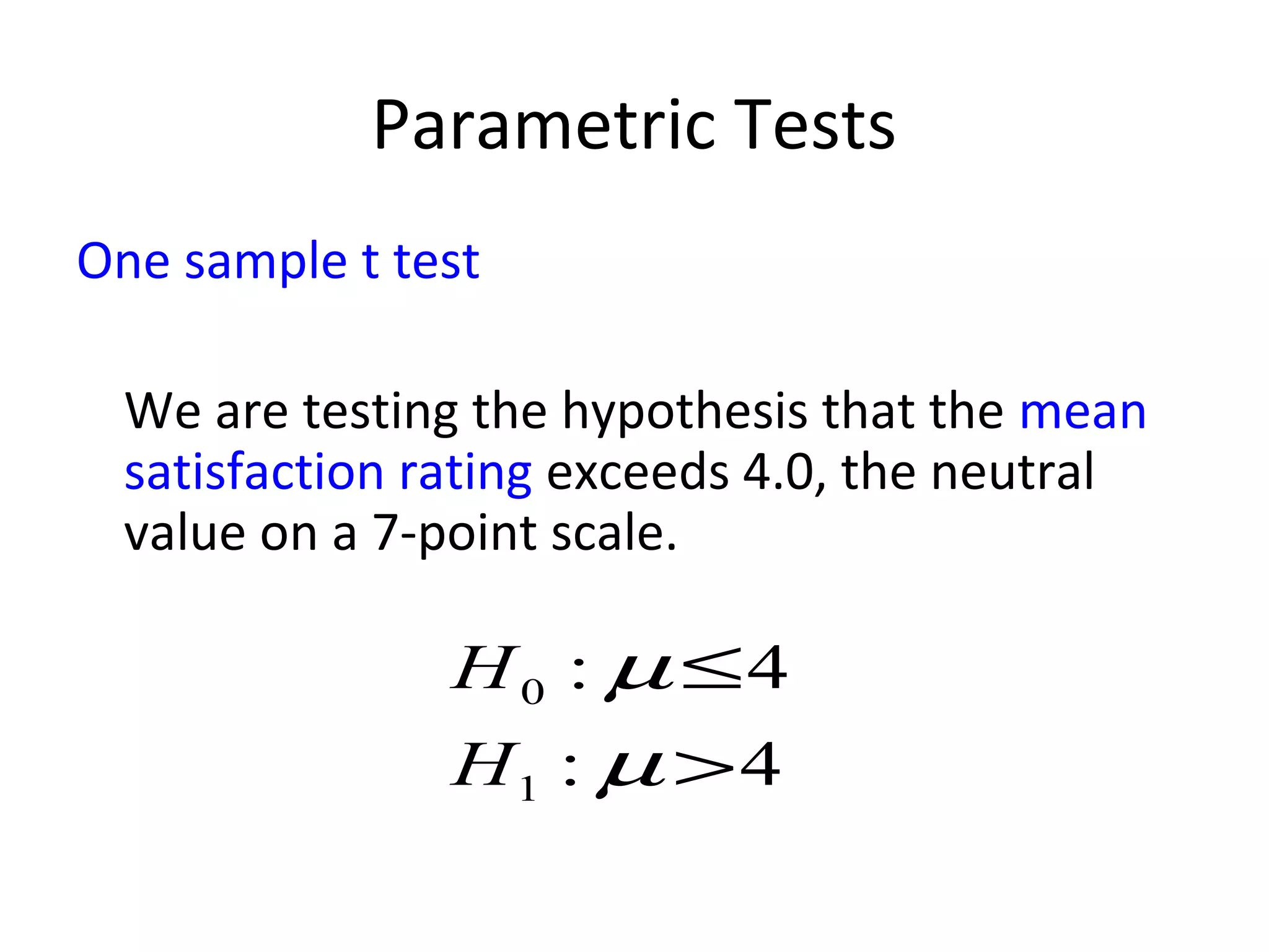 Parametric Tests
One sample t test

  We are testing the hypothesis that the mean
  satisfaction rating exceeds 4.0, the neutral
  value on a 7-point scale.

                H 0 : µ ≤4
                H1 : µ > 4
 