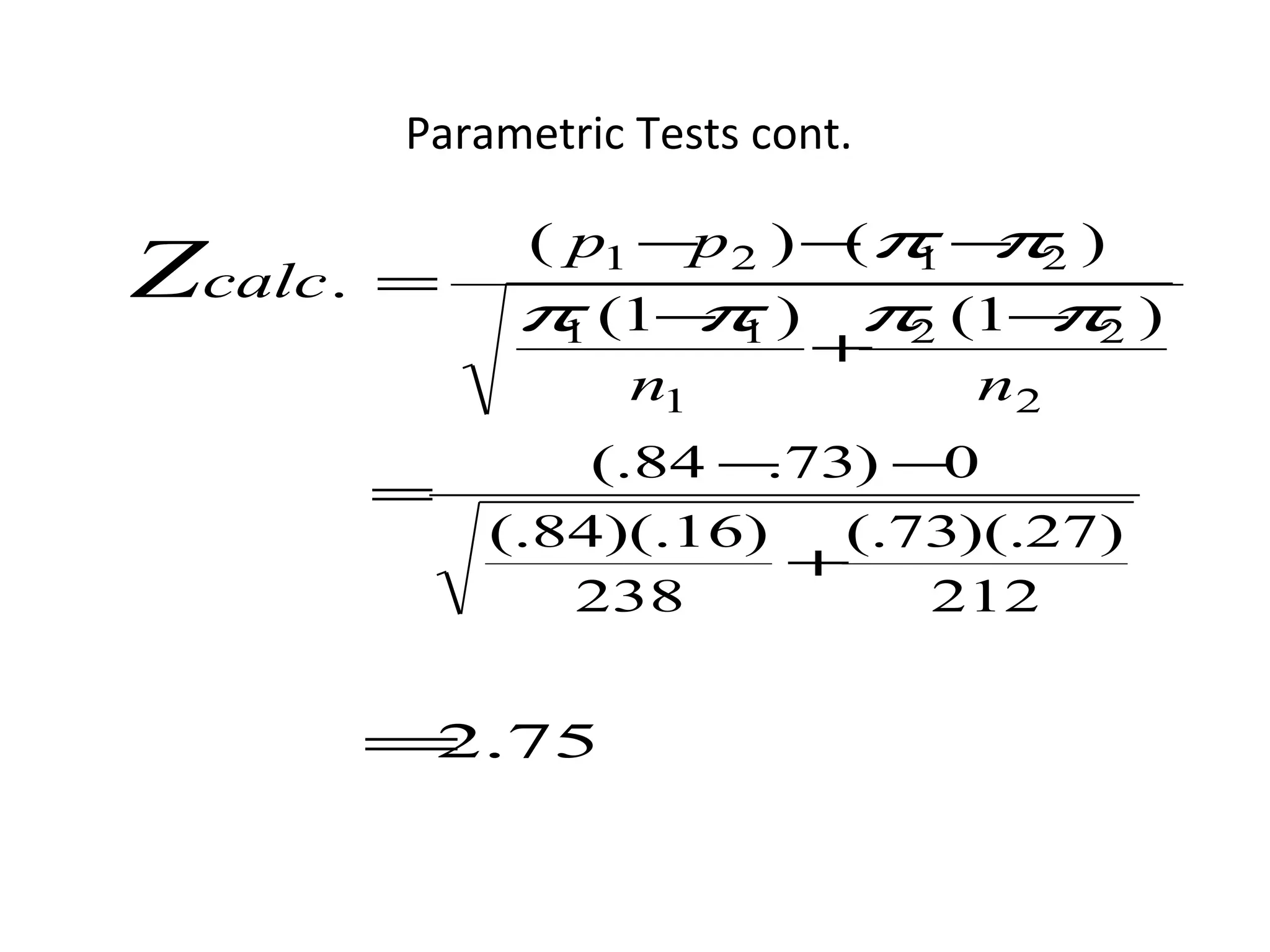Parametric Tests cont.

              ( p1 −p 2 ) − π − 2 )
                           ( 1 π
Zcalc.   =
              π (1− 1 ) π2 (1− 2 )
                     π            π
                1
                          +
                  n1           n2
                 (.84 − 73) −
                       .      0
         =
             (.84)(.16)   (.73)(.27)
                         +
                238          212


         = .75
          2
 