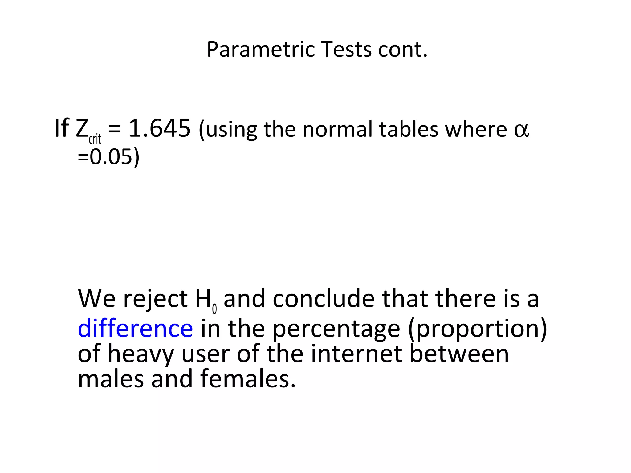 Parametric Tests cont.


If Zcrit = 1.645 (using the normal tables where α
  =0.05)




  We reject H0 and conclude that there is a
  difference in the percentage (proportion)
  of heavy user of the internet between
  males and females.
 