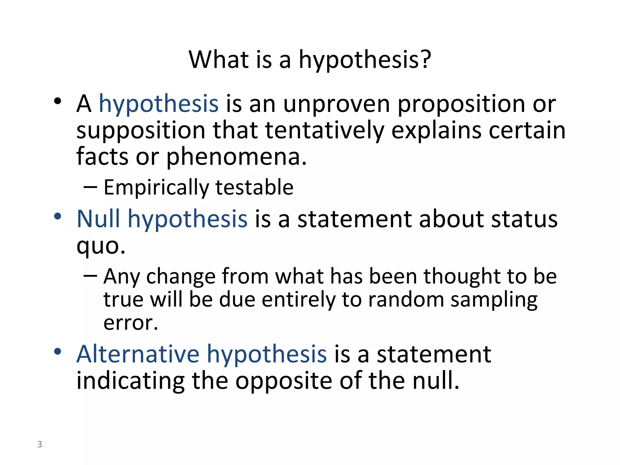 What is a hypothesis?
    • A hypothesis is an unproven proposition or
      supposition that tentatively explains certain
      facts or phenomena.
      – Empirically testable
    • Null hypothesis is a statement about status
      quo.
      – Any change from what has been thought to be
        true will be due entirely to random sampling
        error.
    • Alternative hypothesis is a statement
      indicating the opposite of the null.

3
 