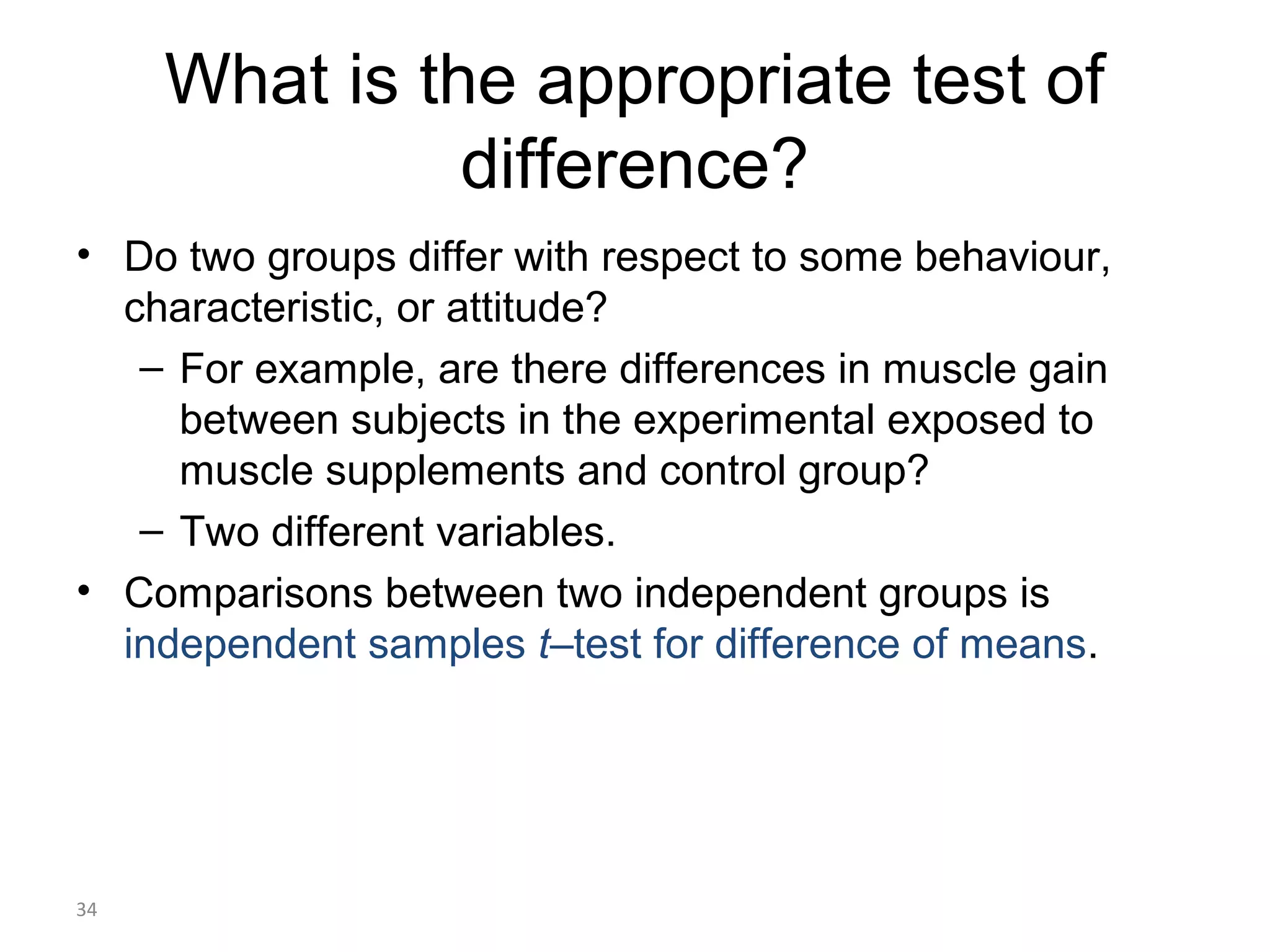 What is the appropriate test of
               difference?
• Do two groups differ with respect to some behaviour,
  characteristic, or attitude?
   – For example, are there differences in muscle gain
     between subjects in the experimental exposed to
     muscle supplements and control group?
   – Two different variables.
• Comparisons between two independent groups is
  independent samples t–test for difference of means.




34
 