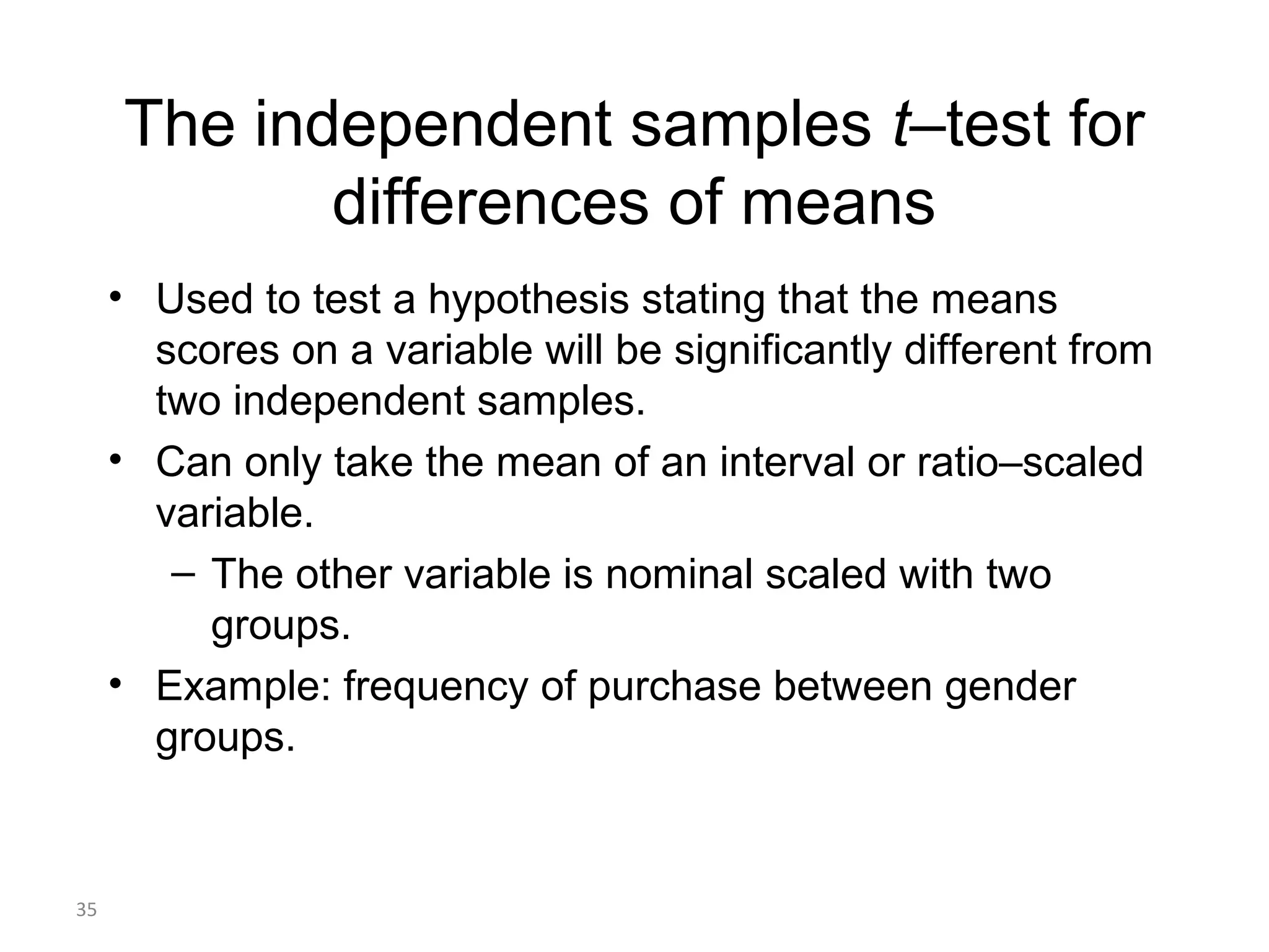 The independent samples t–test for
            differences of means
     • Used to test a hypothesis stating that the means
       scores on a variable will be significantly different from
       two independent samples.
     • Can only take the mean of an interval or ratio–scaled
       variable.
        – The other variable is nominal scaled with two
          groups.
     • Example: frequency of purchase between gender
       groups.


35
 