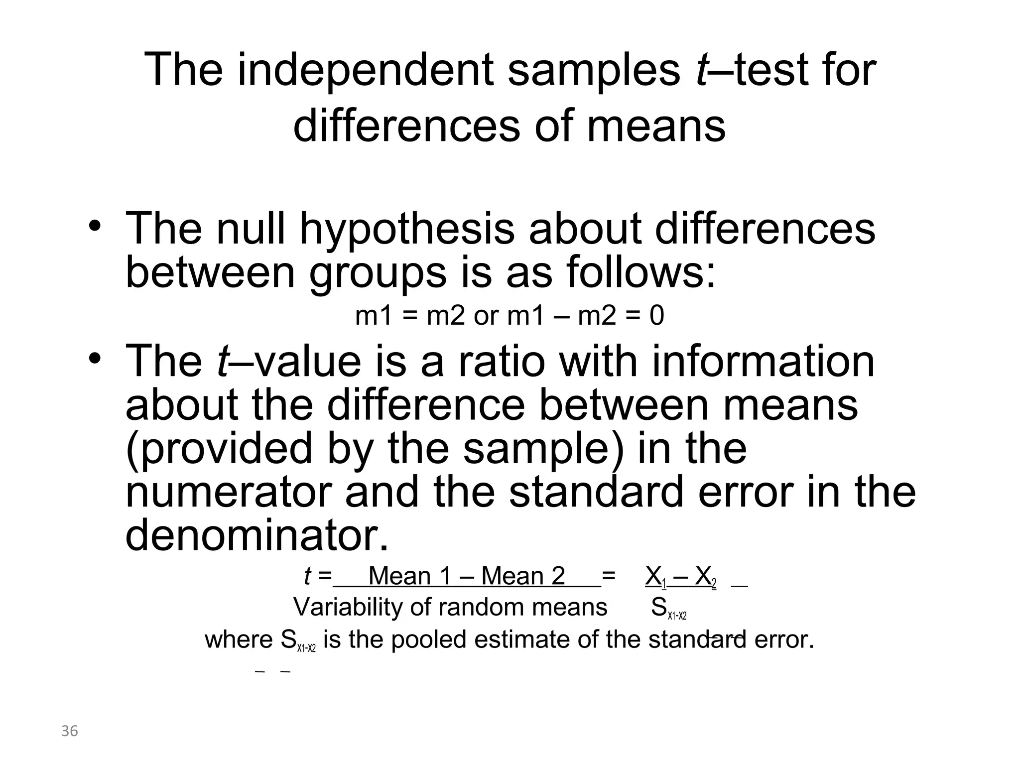 The independent samples t–test for
              differences of means

     • The null hypothesis about differences
       between groups is as follows:
                        m1 = m2 or m1 – m2 = 0
     • The t–value is a ratio with information
       about the difference between means
       (provided by the sample) in the
       numerator and the standard error in the
       denominator.
                   t = Mean 1 – Mean 2 = X1 – X2
                 Variability of random means         Sx1-x2
          where Sx1-x2 is the pooled estimate of the standard error.


36
 