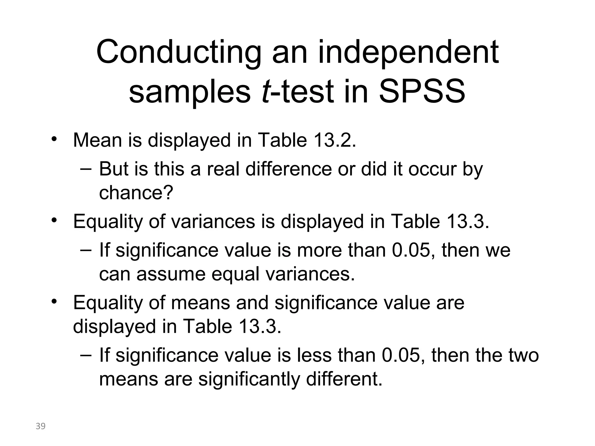 Conducting an independent
           samples t-test in SPSS
     • Mean is displayed in Table 13.2.
        – But is this a real difference or did it occur by
          chance?
     • Equality of variances is displayed in Table 13.3.
        – If significance value is more than 0.05, then we
          can assume equal variances.
     • Equality of means and significance value are
       displayed in Table 13.3.
        – If significance value is less than 0.05, then the two
          means are significantly different.

39
 
