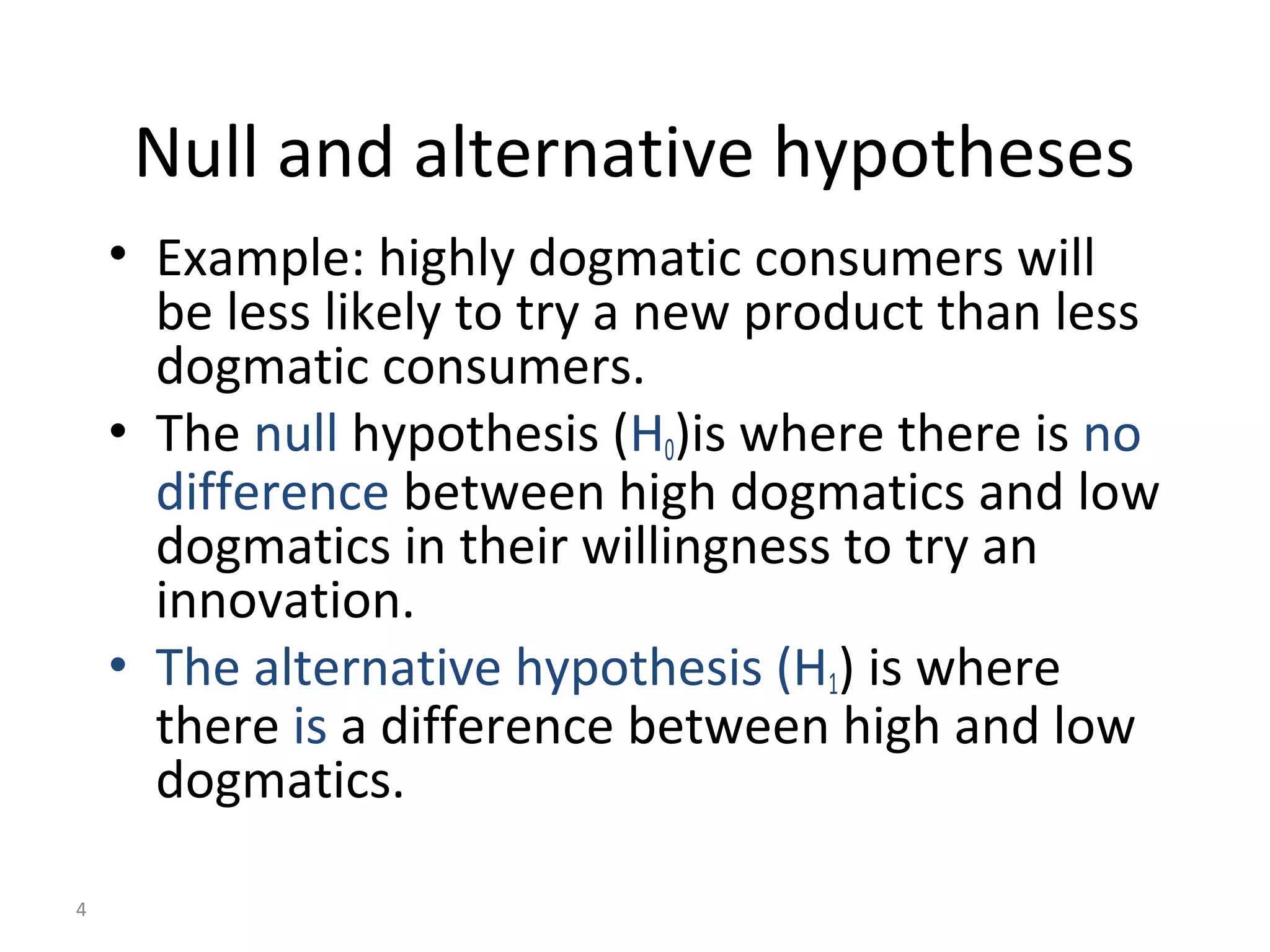 Null and alternative hypotheses
    • Example: highly dogmatic consumers will
      be less likely to try a new product than less
      dogmatic consumers.
    • The null hypothesis (H0)is where there is no
      difference between high dogmatics and low
      dogmatics in their willingness to try an
      innovation.
    • The alternative hypothesis (H1) is where
      there is a difference between high and low
      dogmatics.

4
 