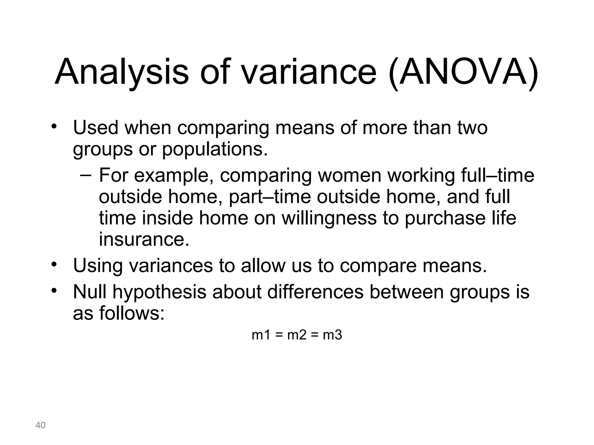 Analysis of variance (ANOVA)
     • Used when comparing means of more than two
       groups or populations.
        – For example, comparing women working full–time
          outside home, part–time outside home, and full
          time inside home on willingness to purchase life
          insurance.
     • Using variances to allow us to compare means.
     • Null hypothesis about differences between groups is
       as follows:
                           m1 = m2 = m3




40
 