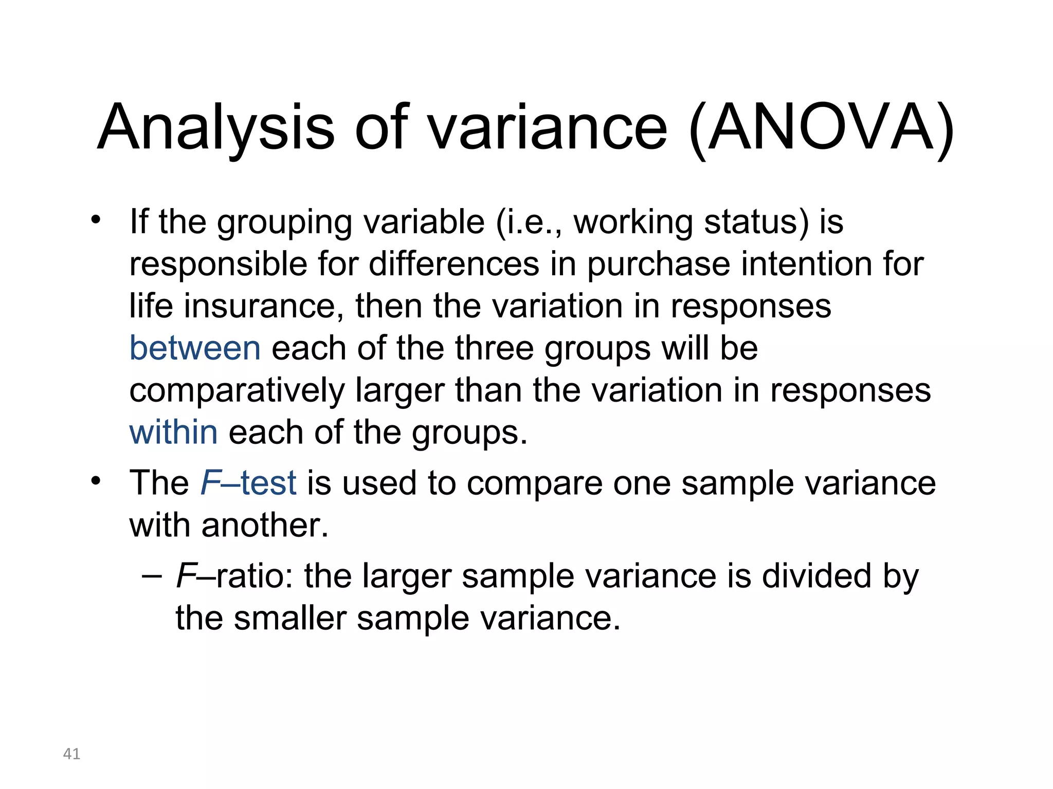 Analysis of variance (ANOVA)
     • If the grouping variable (i.e., working status) is
       responsible for differences in purchase intention for
       life insurance, then the variation in responses
       between each of the three groups will be
       comparatively larger than the variation in responses
       within each of the groups.
     • The F–test is used to compare one sample variance
       with another.
         – F–ratio: the larger sample variance is divided by
           the smaller sample variance.


41
 