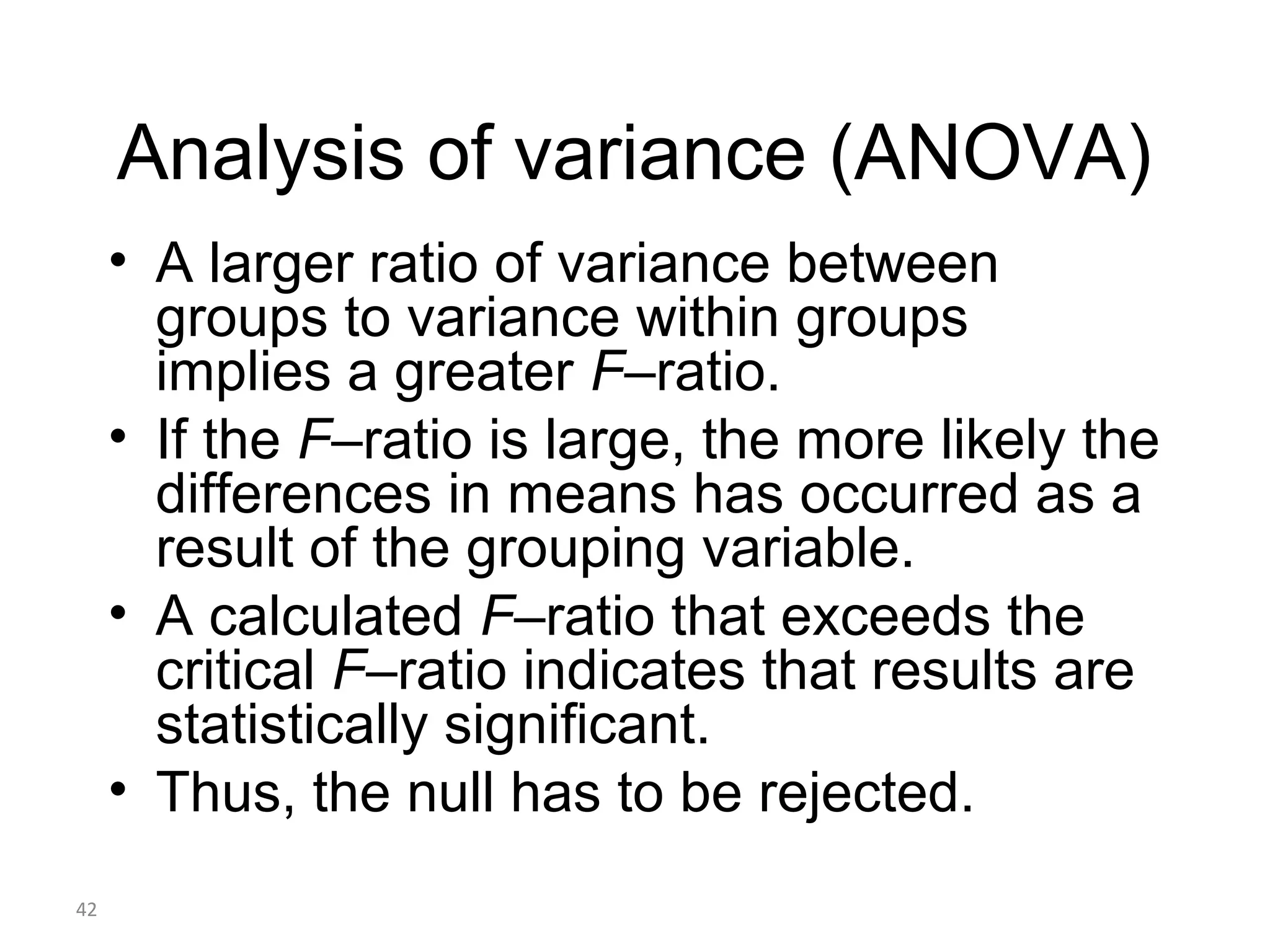 Analysis of variance (ANOVA)
     • A larger ratio of variance between
       groups to variance within groups
       implies a greater F–ratio.
     • If the F–ratio is large, the more likely the
       differences in means has occurred as a
       result of the grouping variable.
     • A calculated F–ratio that exceeds the
       critical F–ratio indicates that results are
       statistically significant.
     • Thus, the null has to be rejected.
42
 