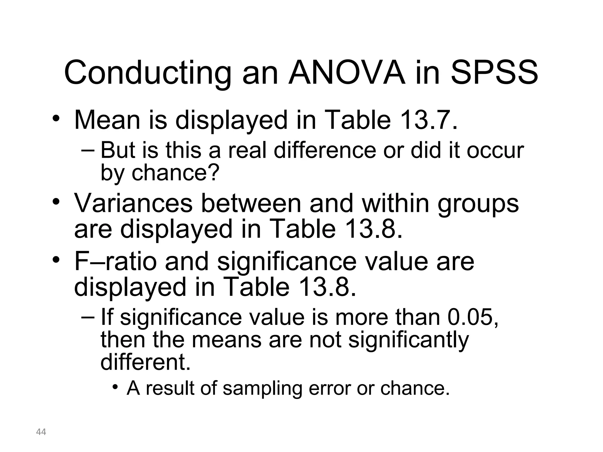 Conducting an ANOVA in SPSS
     • Mean is displayed in Table 13.7.
       – But is this a real difference or did it occur
         by chance?
     • Variances between and within groups
       are displayed in Table 13.8.
     • F–ratio and significance value are
       displayed in Table 13.8.
       – If significance value is more than 0.05,
         then the means are not significantly
         different.
          • A result of sampling error or chance.

44
 