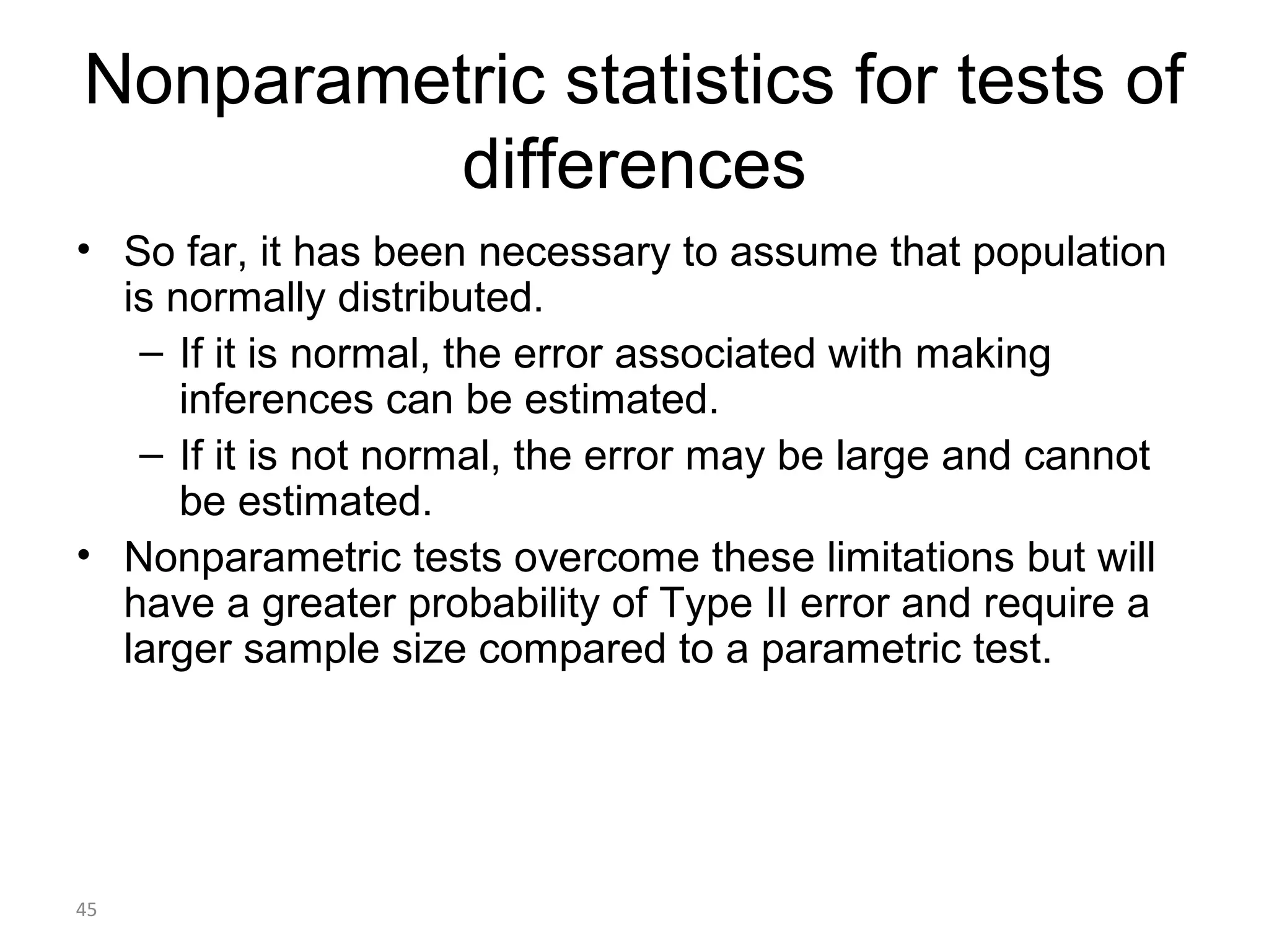 Nonparametric statistics for tests of
          differences
• So far, it has been necessary to assume that population
  is normally distributed.
   – If it is normal, the error associated with making
      inferences can be estimated.
   – If it is not normal, the error may be large and cannot
      be estimated.
• Nonparametric tests overcome these limitations but will
  have a greater probability of Type II error and require a
  larger sample size compared to a parametric test.




45
 