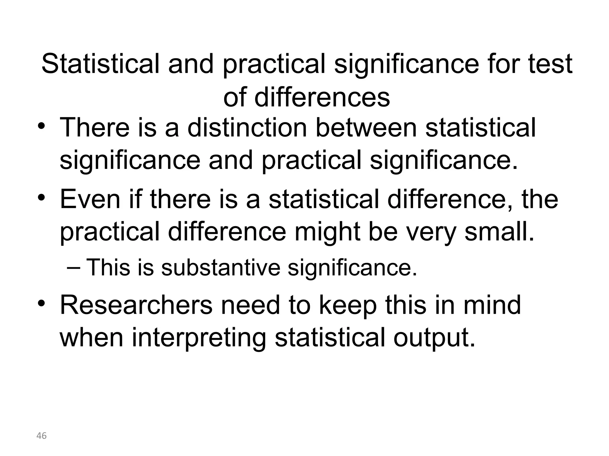 Statistical and practical significance for test
                 of differences
• There is a distinction between statistical
  significance and practical significance.
• Even if there is a statistical difference, the
  practical difference might be very small.
     – This is substantive significance.
• Researchers need to keep this in mind
  when interpreting statistical output.


46
 