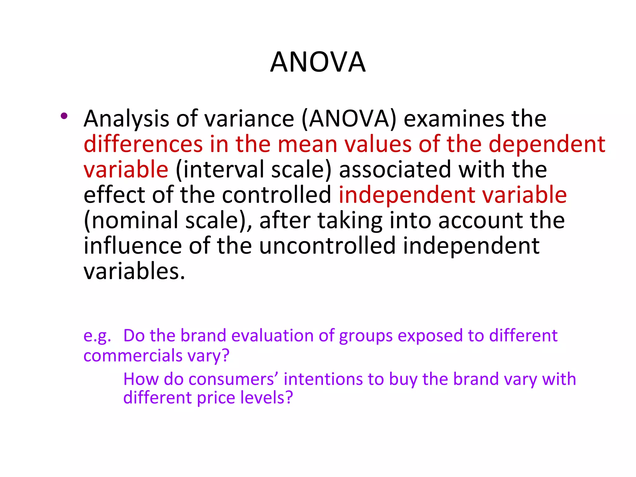 ANOVA
• Analysis of variance (ANOVA) examines the
  differences in the mean values of the dependent
  variable (interval scale) associated with the
  effect of the controlled independent variable
  (nominal scale), after taking into account the
  influence of the uncontrolled independent
  variables.

  e.g. Do the brand evaluation of groups exposed to different
  commercials vary?
       How do consumers’ intentions to buy the brand vary with
       different price levels?
 