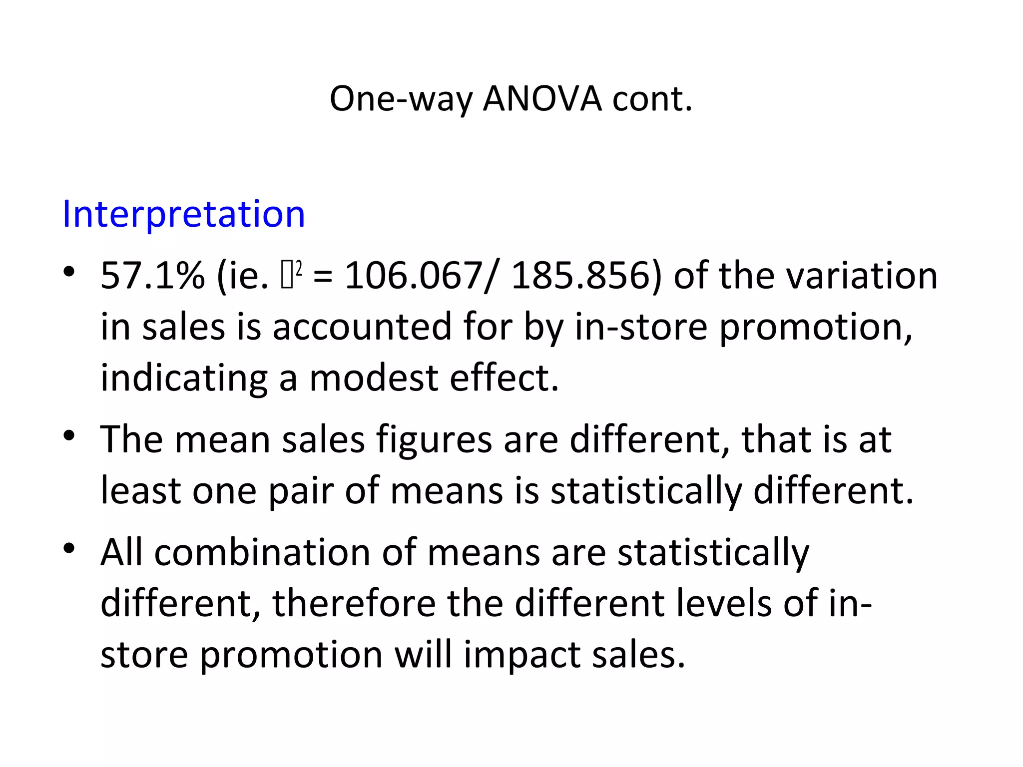 One-way ANOVA cont.

Interpretation
• 57.1% (ie. 2 = 106.067/ 185.856) of the variation
  in sales is accounted for by in-store promotion,
  indicating a modest effect.
• The mean sales figures are different, that is at
  least one pair of means is statistically different.
• All combination of means are statistically
  different, therefore the different levels of in-
  store promotion will impact sales.
 