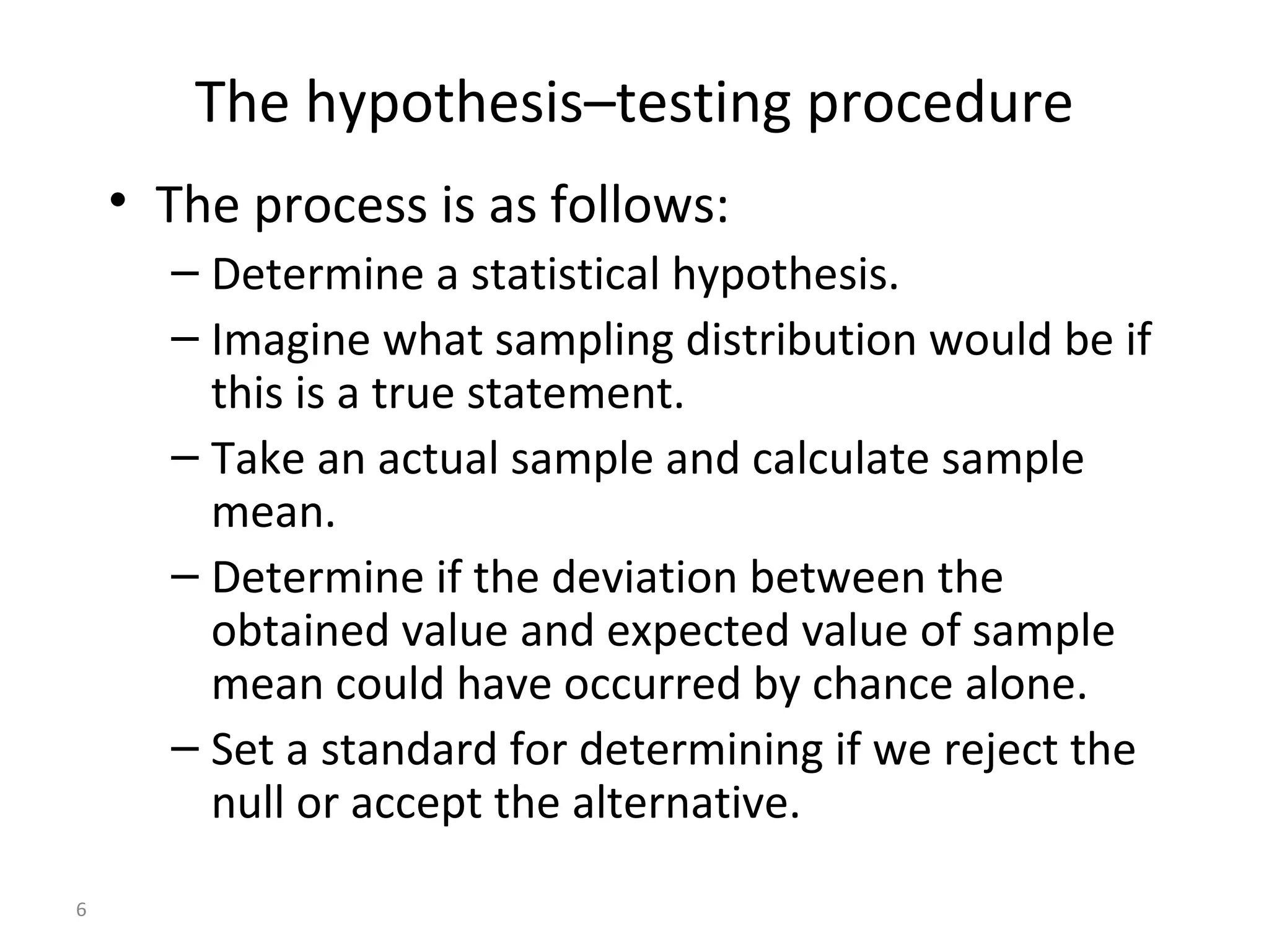 The hypothesis–testing procedure
    • The process is as follows:
      – Determine a statistical hypothesis.
      – Imagine what sampling distribution would be if
        this is a true statement.
      – Take an actual sample and calculate sample
        mean.
      – Determine if the deviation between the
        obtained value and expected value of sample
        mean could have occurred by chance alone.
      – Set a standard for determining if we reject the
        null or accept the alternative.
6
 