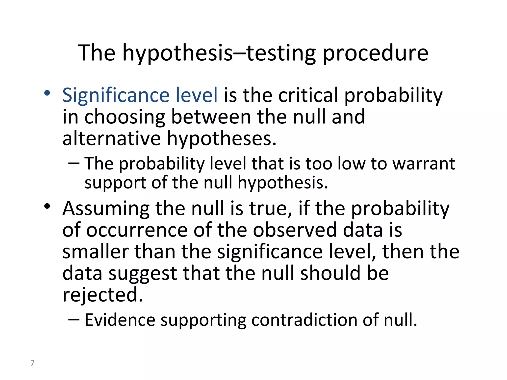 The hypothesis–testing procedure
    • Significance level is the critical probability
      in choosing between the null and
      alternative hypotheses.
       – The probability level that is too low to warrant
         support of the null hypothesis.
    • Assuming the null is true, if the probability
      of occurrence of the observed data is
      smaller than the significance level, then the
      data suggest that the null should be
      rejected.
       – Evidence supporting contradiction of null.

7
 