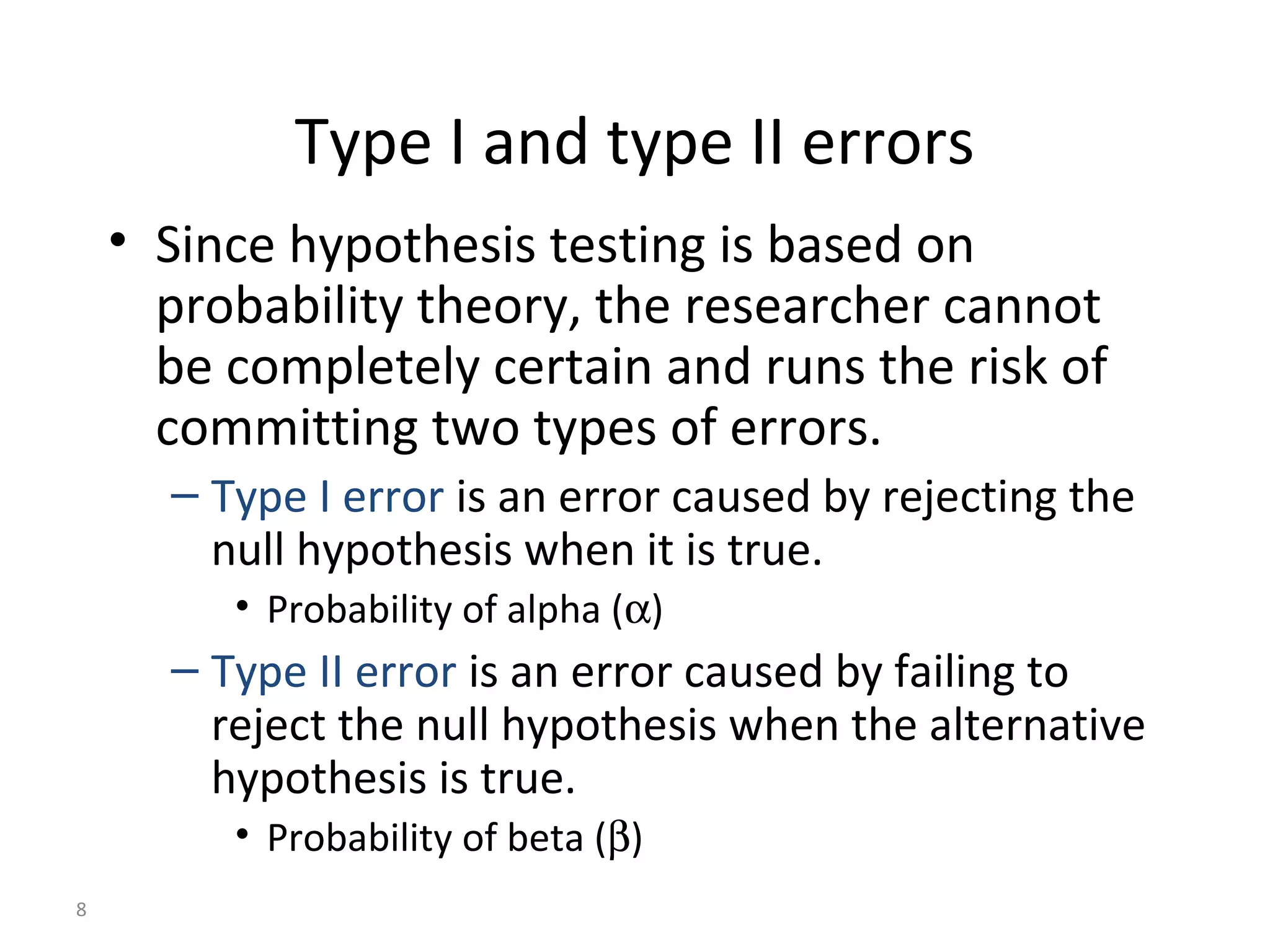 Type I and type II errors
    • Since hypothesis testing is based on
      probability theory, the researcher cannot
      be completely certain and runs the risk of
      committing two types of errors.
      – Type I error is an error caused by rejecting the
        null hypothesis when it is true.
         • Probability of alpha (α)
      – Type II error is an error caused by failing to
        reject the null hypothesis when the alternative
        hypothesis is true.
         • Probability of beta (β)
8
 