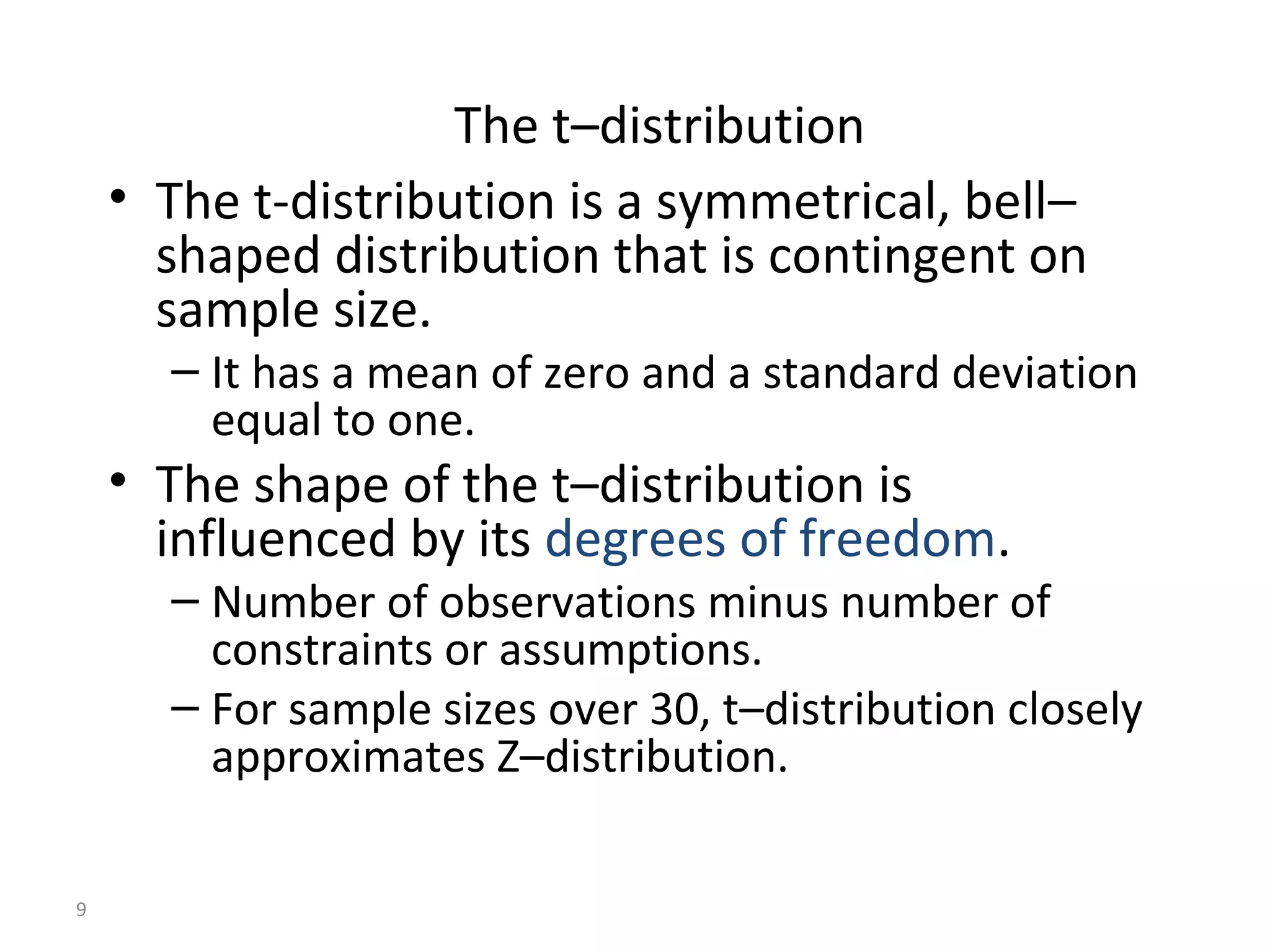 The t–distribution
    • The t-distribution is a symmetrical, bell–
      shaped distribution that is contingent on
      sample size.
      – It has a mean of zero and a standard deviation
        equal to one.
    • The shape of the t–distribution is
      influenced by its degrees of freedom.
      – Number of observations minus number of
        constraints or assumptions.
      – For sample sizes over 30, t–distribution closely
        approximates Z–distribution.

9
 
