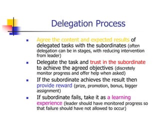 Delegation Process
 Agree the content and expected results of
delegated tasks with the subordinates (often
delegation can be in stages, with reducing intervention
from leader)
 Delegate the task and trust in the subordinate
to achieve the agreed objectives (discretely
monitor progress and offer help when asked)
 If the subordinate achieves the result then
provide reward (prize, promotion, bonus, bigger
assignment)
 If subordinate fails, take it as a learning
experience (leader should have monitored progress so
that failure should have not allowed to occur)
 