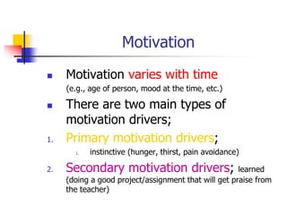 Motivation
 Motivation varies with time
(e.g., age of person, mood at the time, etc.)
 There are two main types of
motivation drivers;
1. Primary motivation drivers;
1. instinctive (hunger, thirst, pain avoidance)
2. Secondary motivation drivers; learned
(doing a good project/assignment that will get praise from
the teacher)
 
