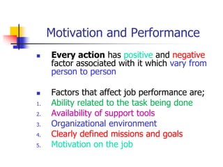 Motivation and Performance
 Every action has positive and negative
factor associated with it which vary from
person to person
 Factors that affect job performance are;
1. Ability related to the task being done
2. Availability of support tools
3. Organizational environment
4. Clearly defined missions and goals
5. Motivation on the job
 
