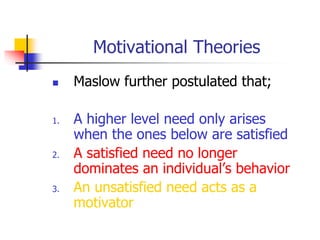 Motivational Theories
 Maslow further postulated that;
1. A higher level need only arises
when the ones below are satisfied
2. A satisfied need no longer
dominates an individual’s behavior
3. An unsatisfied need acts as a
motivator
 