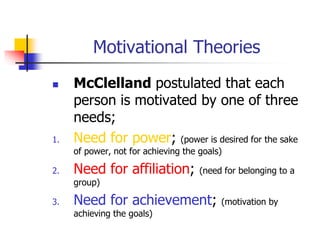 Motivational Theories
 McClelland postulated that each
person is motivated by one of three
needs;
1. Need for power; (power is desired for the sake
of power, not for achieving the goals)
2. Need for affiliation; (need for belonging to a
group)
3. Need for achievement; (motivation by
achieving the goals)
 