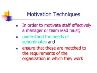 Motivation Techniques
 In order to motivate staff effectively
a manager or team lead must;
 understand the needs of
subordinates and
 ensure that these are matched to
the requirements of the
organization in which they work
 