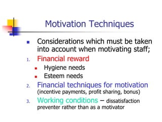 Motivation Techniques
 Considerations which must be taken
into account when motivating staff;
1. Financial reward
 Hygiene needs
 Esteem needs
2. Financial techniques for motivation
(incentive payments, profit sharing, bonus)
3. Working conditions – dissatisfaction
preventer rather than as a motivator
 