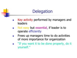 Delegation
 Key activity performed by managers and
leaders
 Not easy but essential, if leader is to
operate efficiently
 Frees up managers time to do activities
of more importance for organization
 “If you want it to be done properly, do it
yourself.”
 