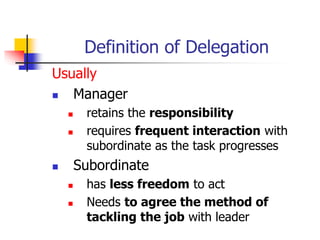 Definition of Delegation
Usually
 Manager
 retains the responsibility
 requires frequent interaction with
subordinate as the task progresses
 Subordinate
 has less freedom to act
 Needs to agree the method of
tackling the job with leader
 