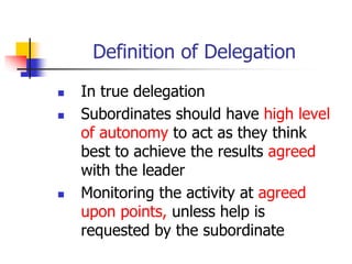Definition of Delegation
 In true delegation
 Subordinates should have high level
of autonomy to act as they think
best to achieve the results agreed
with the leader
 Monitoring the activity at agreed
upon points, unless help is
requested by the subordinate
 