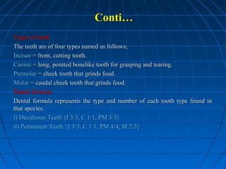 Conti…
Types of teeth
The teeth are of four types named as follows;
Incisor = front, cutting tooth.
Canine = long, pointed bonelike tooth for grasping and tearing.
Premolar = cheek tooth that grinds food.
Molar = caudal cheek tooth that grinds food.
Dental formula
Dental formula represents the type and number of each tooth type found in
that species.
i) Deciduous Teeth {I 3/3, C 1/1, PM 3/3}
ii) Permanent Teeth {I 3/3, C 1/1, PM 4/4, M 2/3}

 