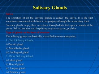 Salivary Glands
Saliva
The secretion of all the salivary glands is called the saliva. It is the first
secretion encountered with food in its progress through the alimentary tract.
Salivary glands empty their secretions through ducts that open in mouth at the
gums. Saliva contains starch-splitting amylase enzyme, ptylalin.
Type of glands on the basis of structure
The salivary glands are basically, classified into two categories;
1. Chief Salivary Glands
i) Parotid gland
ii) Mandibular gland
iii) Sublingual gland
2. Minor Salivary Gland
i) Labial gland
ii) Buccal gland
iii) Lingual gland
iv) Palatine gland

 
