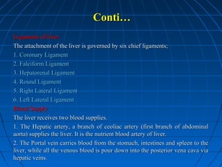 Conti…
Ligaments of liver
The attachment of the liver is governed by six chief ligaments;
1. Coronary Ligament
2. Falciform Ligament
3. Hepatorenal Ligament
4. Round Ligament
5. Right Lateral Ligament
6. Left Lateral Ligament
Blood Supply
The liver receives two blood supplies.
1. The Hepatic artery, a branch of ceoliac artery (first branch of abdominal
aorta) supplies the liver. It is the nutrient blood artery of liver.
2. The Portal vein carries blood from the stomach, intestines and spleen to the
liver, while all the venous blood is pour down into the posterior vena cava via
hepatic veins.

 