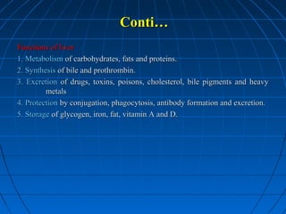 Conti…
Functions of liver
1. Metabolism of carbohydrates, fats and proteins.
2. Synthesis of bile and prothrombin.
3. Excretion of drugs, toxins, poisons, cholesterol, bile pigments and heavy
metals
4. Protection by conjugation, phagocytosis, antibody formation and excretion.
5. Storage of glycogen, iron, fat, vitamin A and D.

 