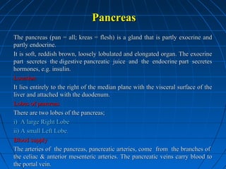 Pancreas
The pancreas (pan = all; kreas = flesh) is a gland that is partly exocrine and
partly endocrine.
It is soft, reddish brown, loosely lobulated and elongated organ. The exocrine
part secretes the digestive pancreatic juice and the endocrine part secretes
hormones, e.g. insulin.
Location
It lies entirely to the right of the median plane with the visceral surface of the
liver and attached with the duodenum.
Lobes of pancreas
There are two lobes of the pancreas;
i) A large Right Lobe
ii) A small Left Lobe.
Blood supply
The arteries of the pancreas, pancreatic arteries, come from the branches of
the celiac & anterior mesenteric arteries. The pancreatic veins carry blood to
the portal vein.

 