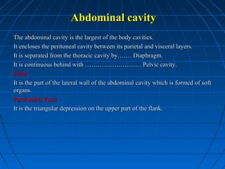 Abdominal cavity
The abdominal cavity is the largest of the body cavities.
It encloses the peritoneal cavity between its parietal and visceral layers.
It is separated from the thoracic cavity by……. Diaphragm.
It is continuous behind with ……………………… Pelvic cavity.
Flank
It is the part of the lateral wall of the abdominal cavity which is formed of soft
organs.
Paralumber fossa
It is the triangular depression on the upper part of the flank.

 