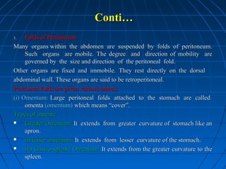 Conti…
Folds of Peritoneum
Many organs within the abdomen are suspended by folds of peritoneum.
Such organs are mobile. The degree and direction of mobility are
governed by the size and direction of the peritoneal fold.
Other organs are fixed and immobile. They rest directly on the dorsal
abdominal wall. These organs are said to be retroperitoneal.
Peritoneal folds are given various names;
(i) Omentum: Large peritoneal folds attached to the stomach are called
omenta (omentum) which means “cover”.
Types of omenta

Greater Omentum: It extends from greater curvature of stomach like an
apron.

ii) lesser omentum: It extends from lesser curvature of the stomach.

iii) Gastro-splenic Omentum: It extends from the greater curvature to the
spleen.
3.

 
