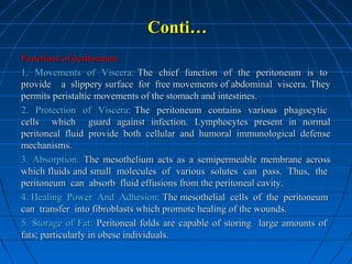 Conti…
Functions of peritoneum
1. Movements of Viscera: The chief function of the peritoneum is to
provide a slippery surface for free movements of abdominal viscera. They
permits peristaltic movements of the stomach and intestines.
2. Protection of Viscera: The peritoneum contains various phagocytic
cells which guard against infection. Lymphocytes present in normal
peritoneal fluid provide both cellular and humoral immunological defense
mechanisms.
3. Absorption: The mesothelium acts as a semipermeable membrane across
which fluids and small molecules of various solutes can pass. Thus, the
peritoneum can absorb fluid effusions from the peritoneal cavity.
4. Healing Power And Adhesion: The mesothelial cells of the peritoneum
can transfer into fibroblasts which promote healing of the wounds.
5. Storage of Fat: Peritoneal folds are capable of storing large amounts of
fats; particularly in obese individuals.

 