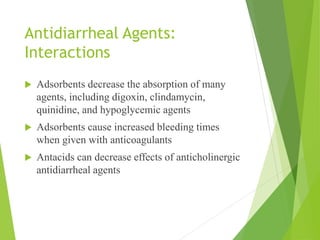 Antidiarrheal Agents:
Interactions
 Adsorbents decrease the absorption of many
agents, including digoxin, clindamycin,
quinidine, and hypoglycemic agents
 Adsorbents cause increased bleeding times
when given with anticoagulants
 Antacids can decrease effects of anticholinergic
antidiarrheal agents
 
