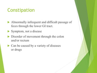 Constipation
 Abnormally infrequent and difficult passage of
feces through the lower GI tract.
 Symptom, not a disease
 Disorder of movement through the colon
and/or rectum
 Can be caused by a variety of diseases
or drugs
 