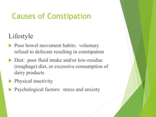 Causes of Constipation
Lifestyle
 Poor bowel movement habits: voluntary
refusal to defecate resulting in constipation
 Diet: poor fluid intake and/or low-residue
(roughage) diet, or excessive consumption of
dairy products
 Physical inactivity
 Psychological factors: stress and anxiety
 
